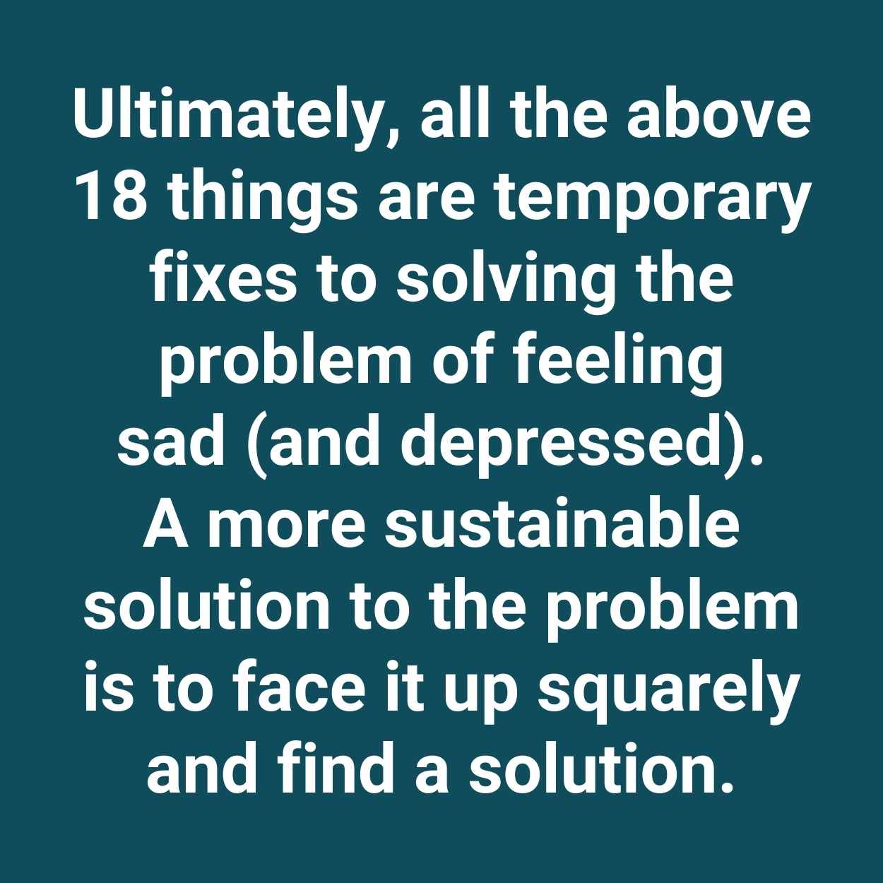 Ultimately, all the above 18 things are temporary fixes to solving the problem of feeling sad (and depressed). A more sustainable solution to the problem is to face it up squarely and find a solution.