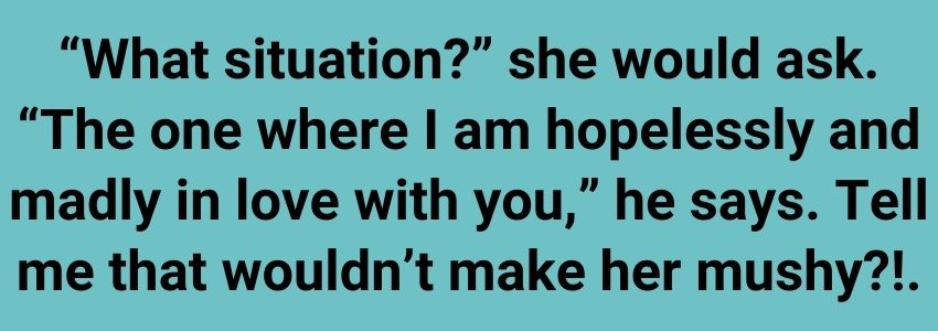 “What situation?” she would ask. “The one where I am hopelessly and madly in love with you,” he says. Tell me that wouldn’t make her mushy?!.
