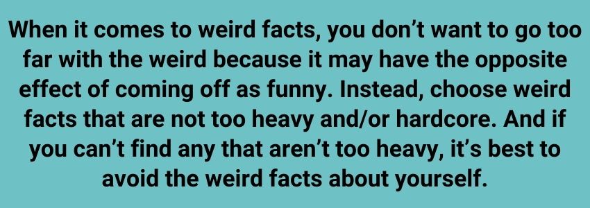 When it comes to weird facts, you don’t want to go too far with the weird because it may have the opposite effect of coming off as funny. Instead, choose weird facts that are not too heavy and/or hardcore. And if you can’t find any that aren’t too heavy, it’s best to avoid the weird facts about yourself.