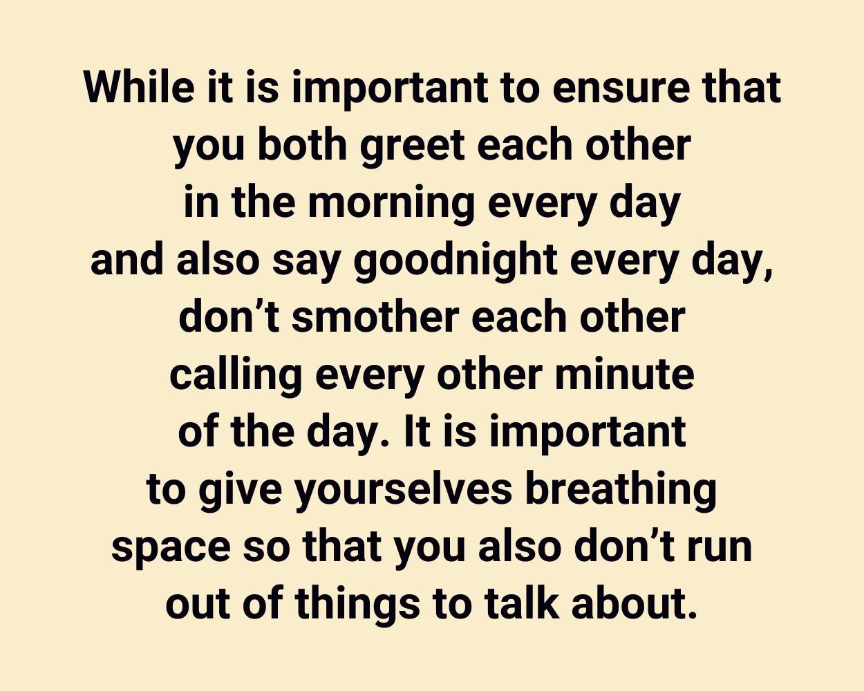 While it is important to ensure that you both greet each other in the morning every day and also say goodnight every day, don’t smother each other calling every other minute of the day. It is important to give yourselves breathing space so that you also don’t run out of things to talk about.