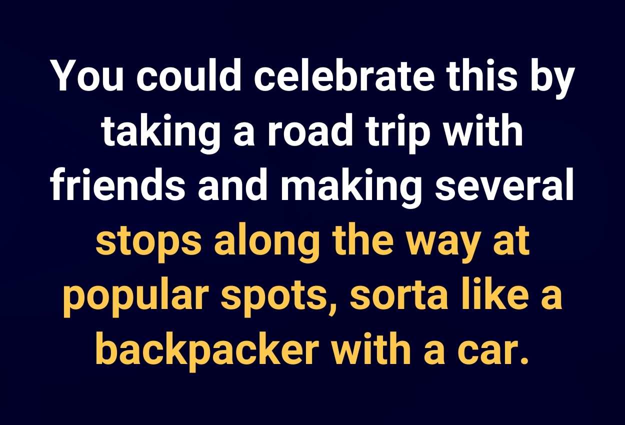 You could celebrate this by taking a road trip with friends and making several stops along the way at popular spots, sorta like a backpacker with a car.