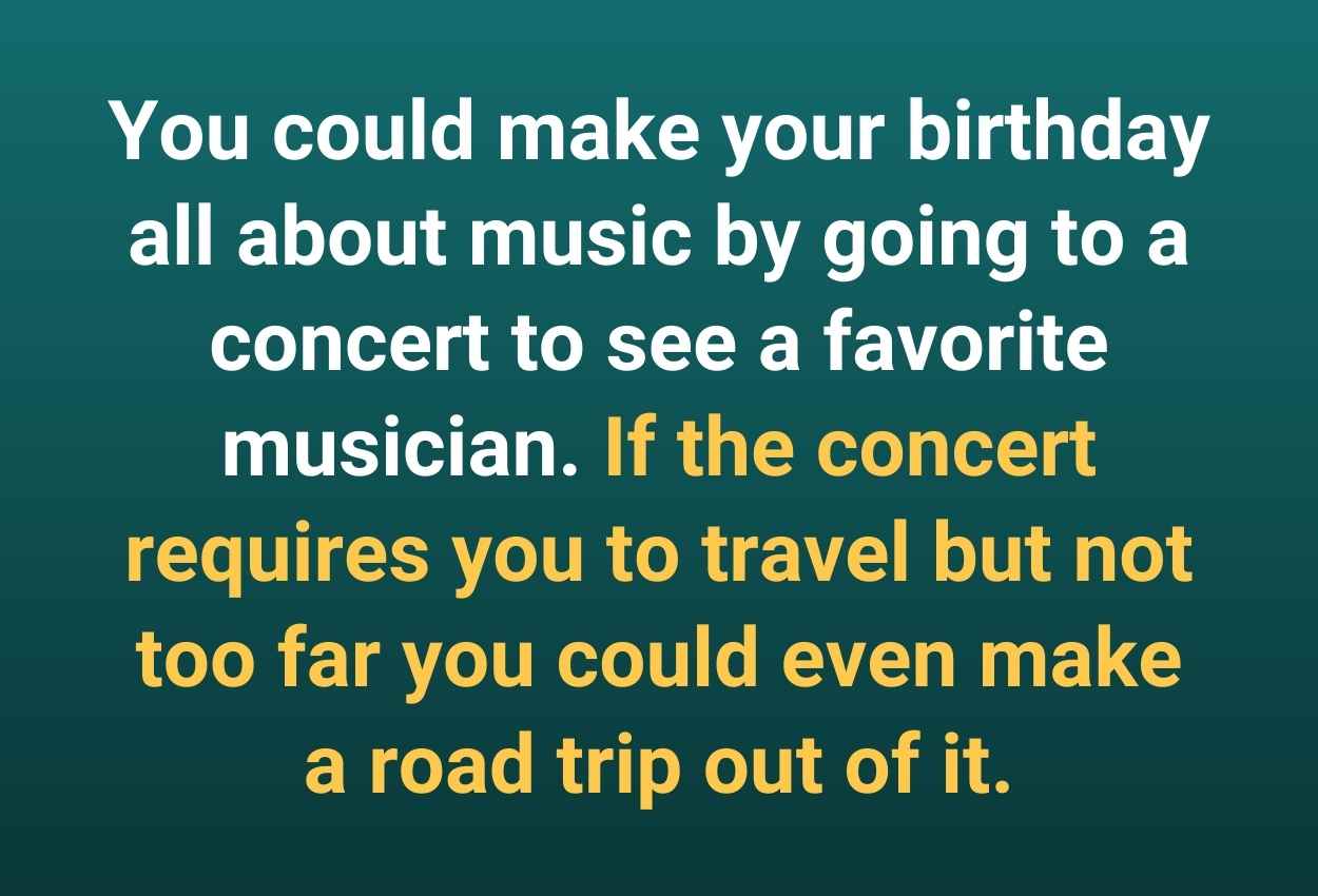 You could make your birthday all about music by going to a concert to see a favorite musician. If the concert requires you to travel but not too far you could even make a road trip out of it.