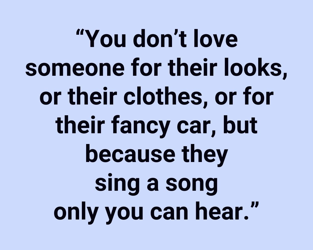 You don’t love someone for their looks, or their clothes, or for their fancy car, but because they sing a song only you can hear