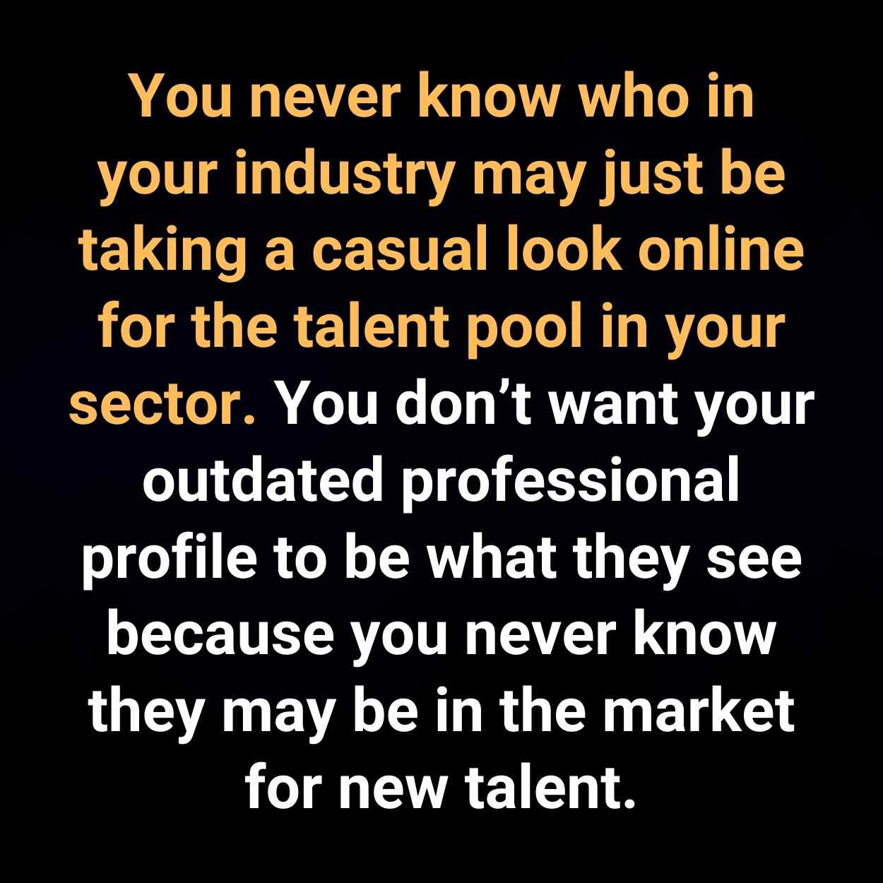 You never know who in your industry may just be taking a casual look online for the talent pool in your sector. You don’t want your outdated professional profile to be what they see because you never know they may be in the market for new talent.