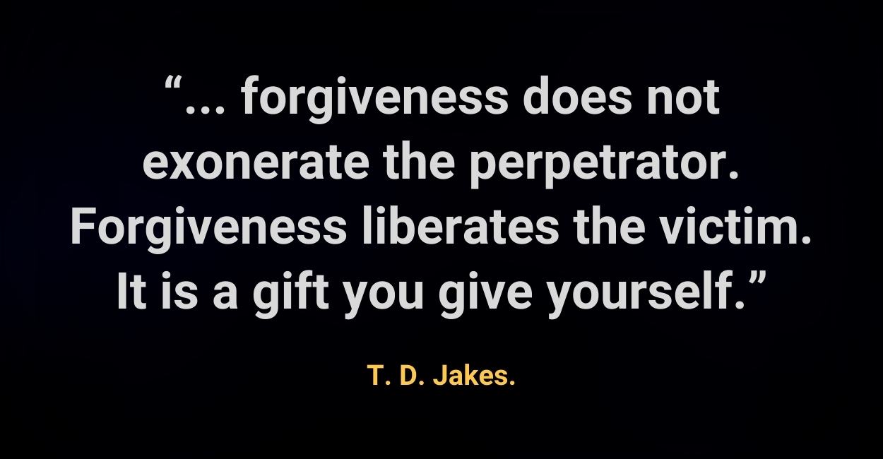 forgiveness does not exonerate the perpetrator. Forgiveness liberates the victim. It is a gift you give yourself