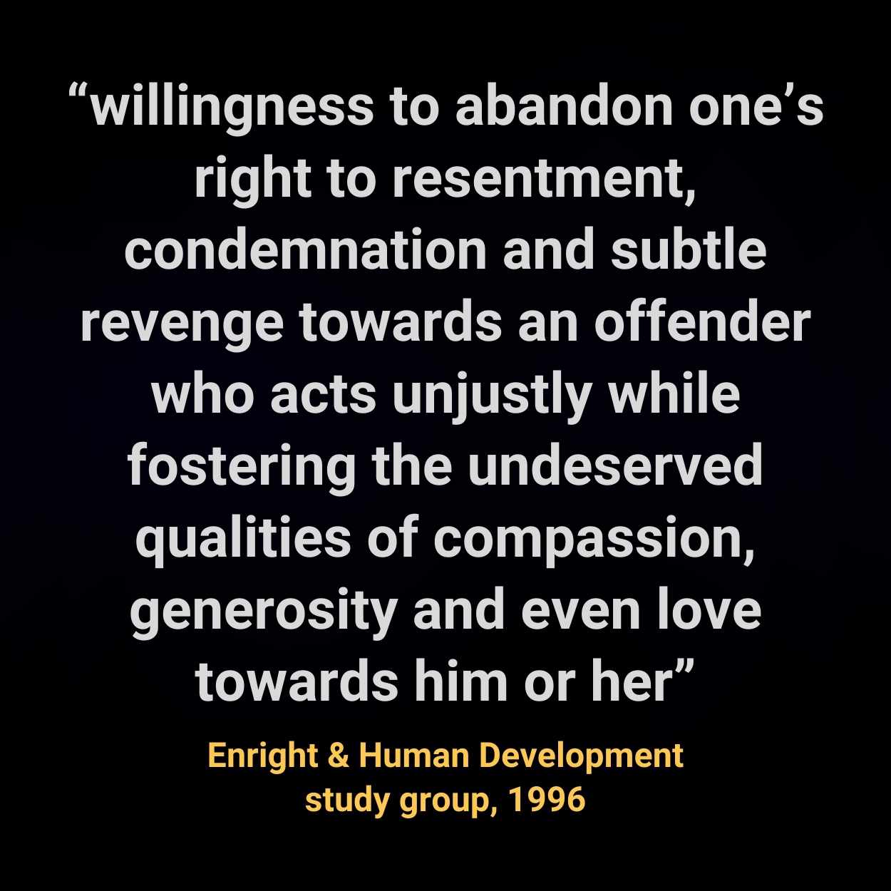 “willingness to abandon one’s right to resentment, condemnation and subtle revenge towards an offender who acts unjustly while fostering the undeserved qualities of compassion, generosity and even love towards him or her”