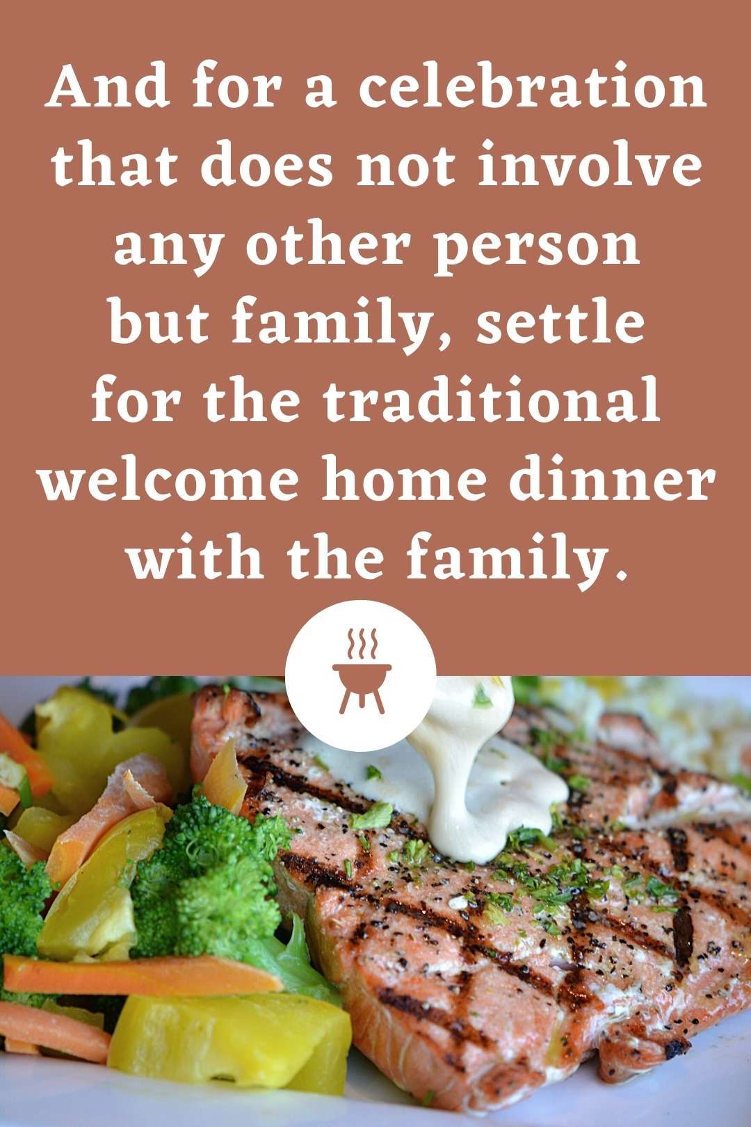 And for a celebration that does not involve any other person but family, settle for the traditional welcome home dinner with the family.