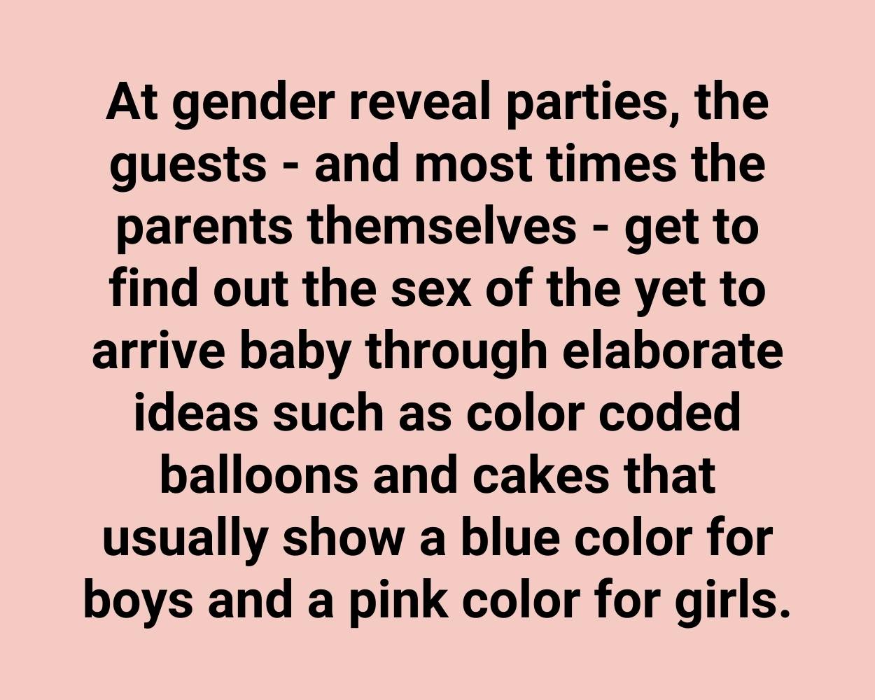 At gender reveal parties, the guests - and most times the parents themselves - get to find out the sex of the yet to arrive baby through elaborate ideas such as color coded balloons and cakes that usually show a blue color for boys and a pink color for girls.