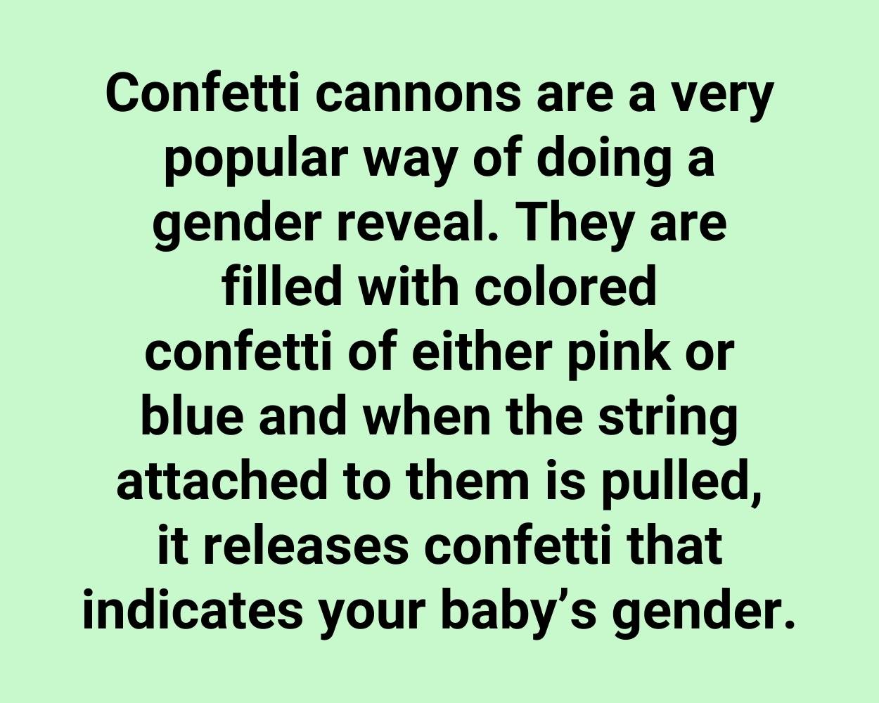 Confetti cannons are a very popular way of doing a gender reveal. They are filled with colored confetti of either pink or blue and when the string attached to them is pulled, it releases confetti that indicates your baby’s gender.