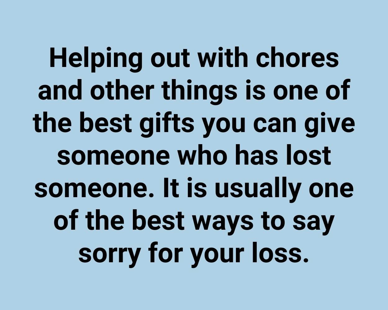 Helping out with chores and other things is one of the best gifts you can give someone who has lost someone. It is usually one of the best ways to say sorry for your loss.