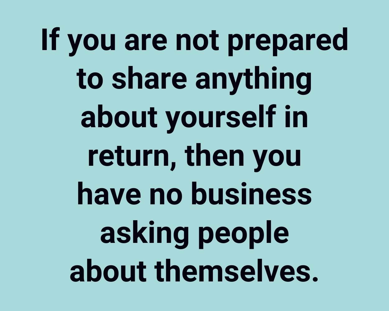 If you are not prepared to share anything about yourself in return, then you have no business asking people about themselves.