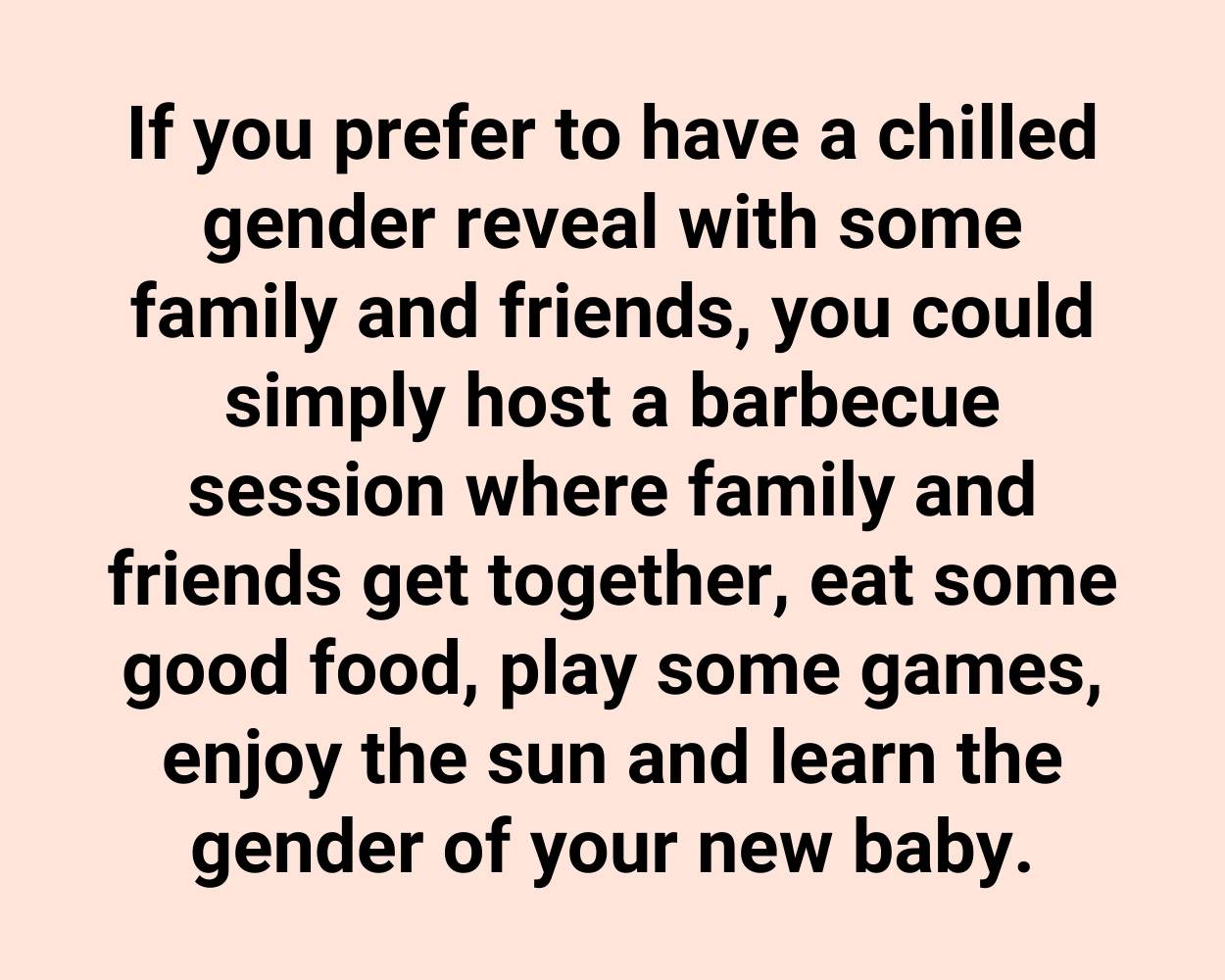 If you prefer to have a chilled gender reveal with some family and friends, you could simply host a barbecue session where family and friends get together, eat some good food, play some games, enjoy the sun and learn the gender of your new baby.