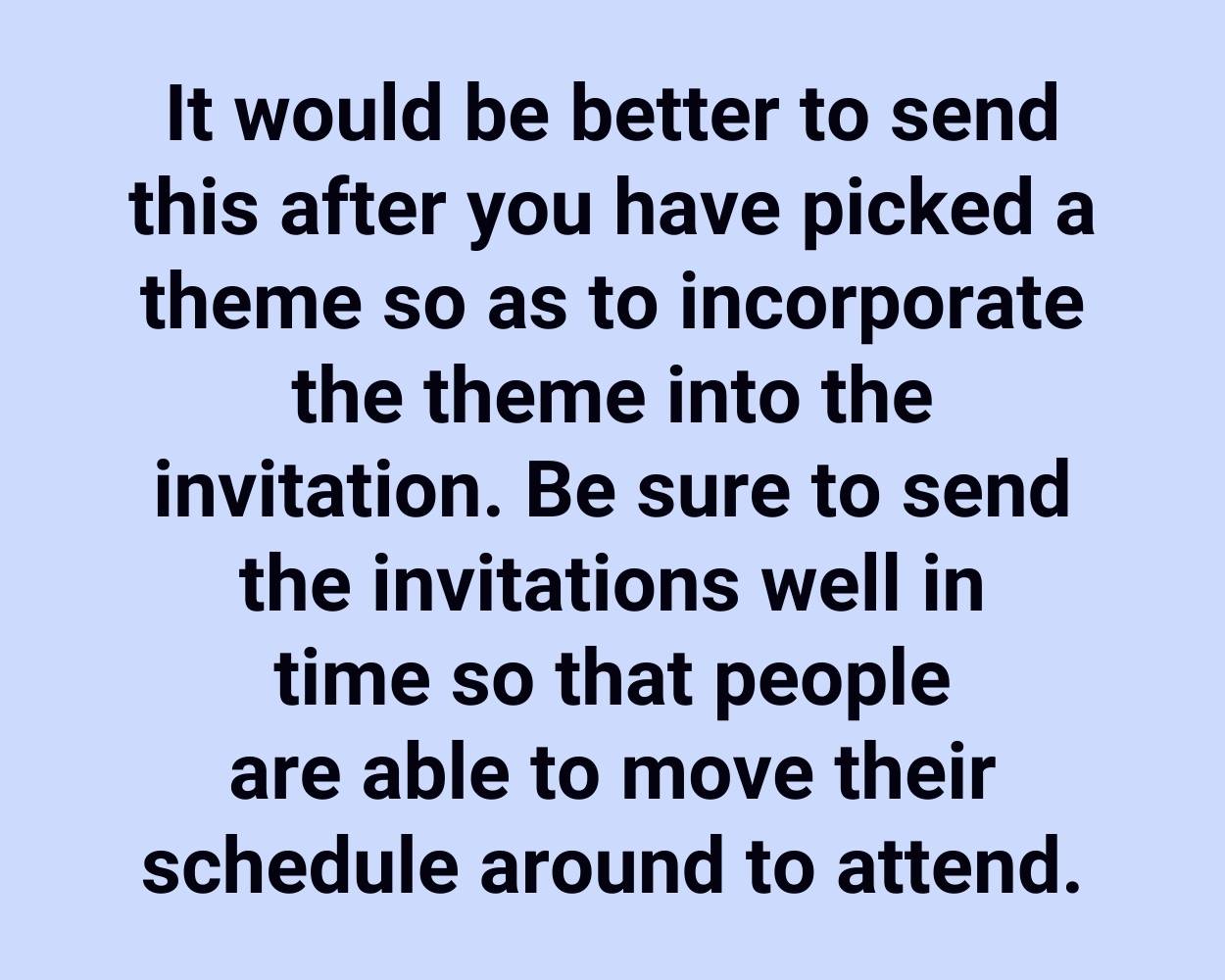 It would be better to send this after you have picked a theme so as to incorporate the theme into the invitation. Be sure to send the invitations well in time so that people are able to move their schedule around to attend.