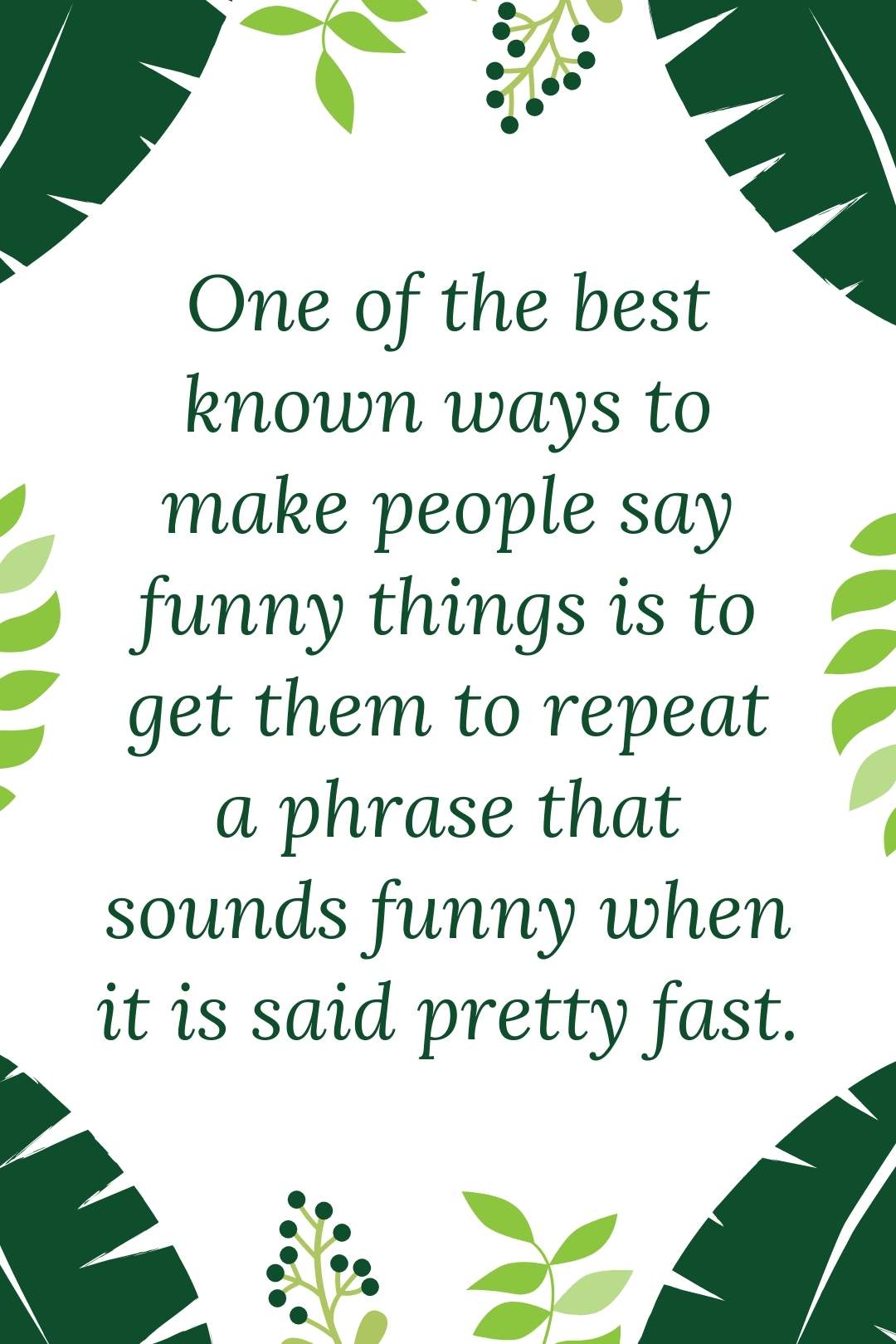 One  of the best known ways to make people say funny things is to get them to repeat a phrase that sounds funny when it is said pretty fast.