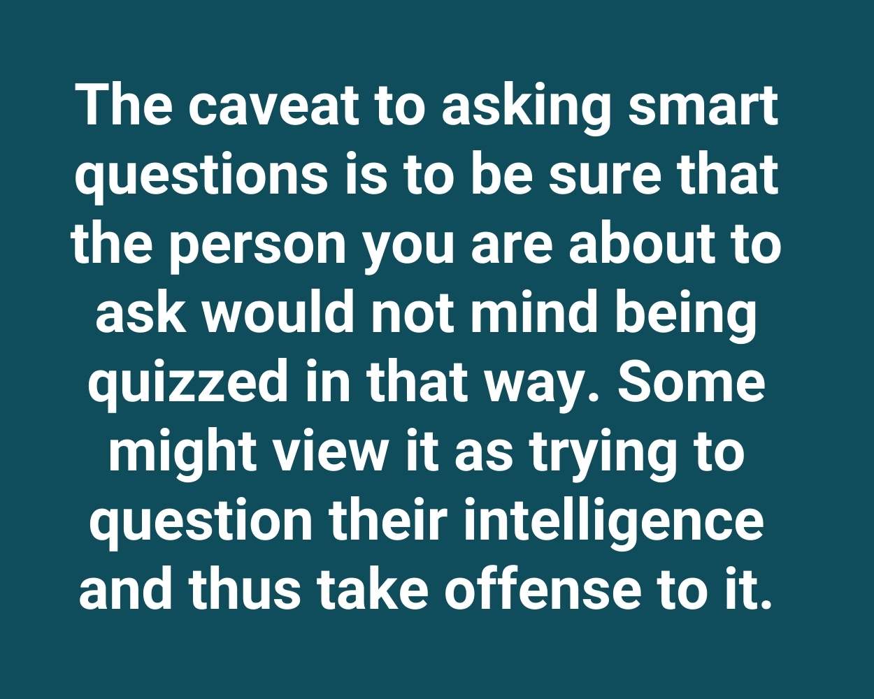 The caveat to asking smart questions is to be sure that the person you are about to ask would not mind being quizzed in that way. Some might view it as trying to question their intelligence and thus take offense to it.