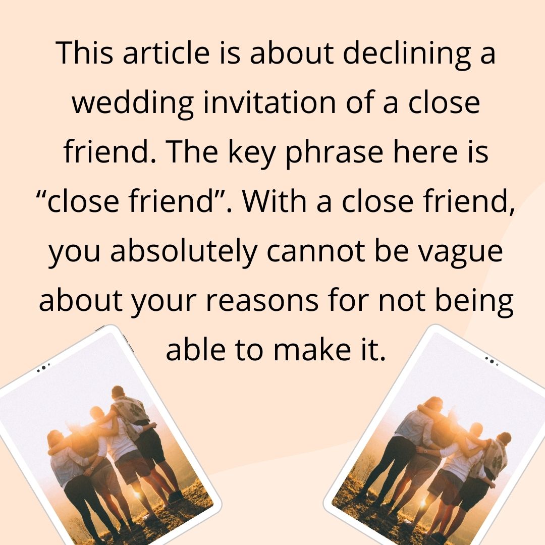 This article is about declining a wedding invitation of a close friend. The key phrase here is “close friend”. With a close friend, you absolutely cannot be vague about your reasons for not being able to make it.