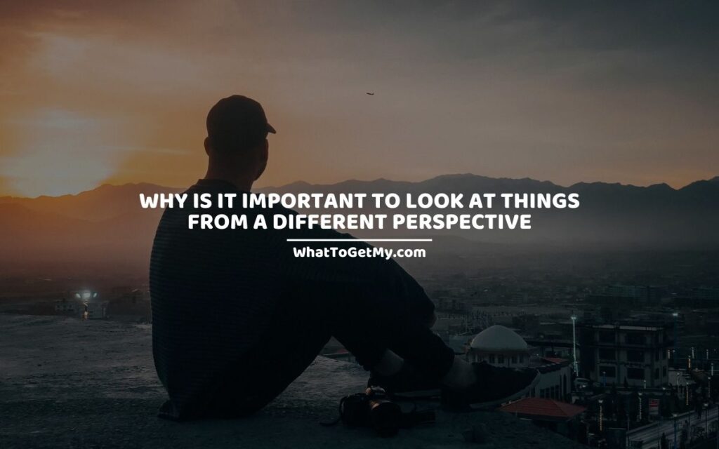 WHY IS IT IMPORTANT TO LOOK AT THINGS FROM A DIFFERENT PERSPECTIVE