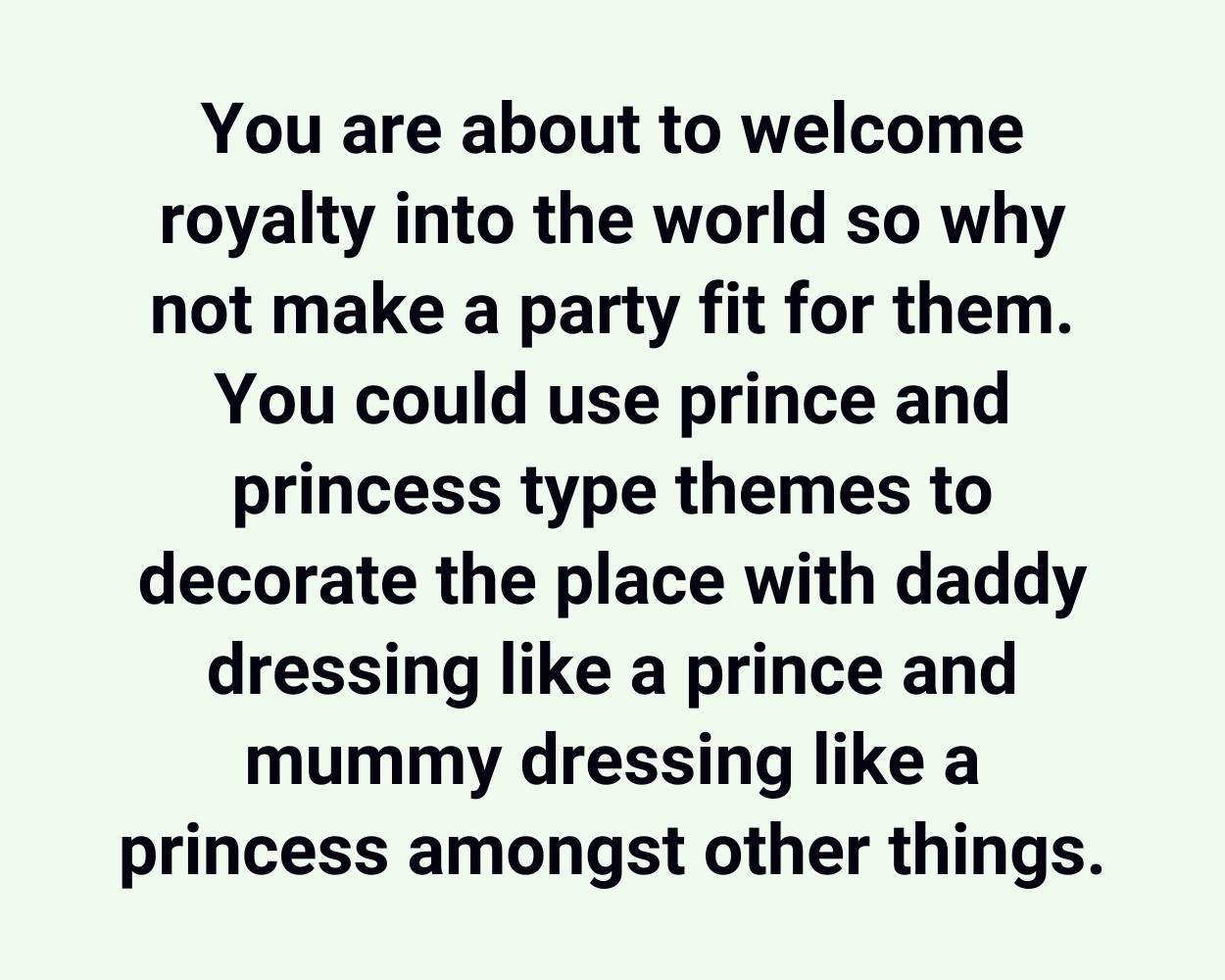 You are about to welcome royalty into the world so why not make a party fit for them. You could use prince and princess type themes to decorate the place with daddy dressing like a prince and mummy dressing like a princess amongst other things.