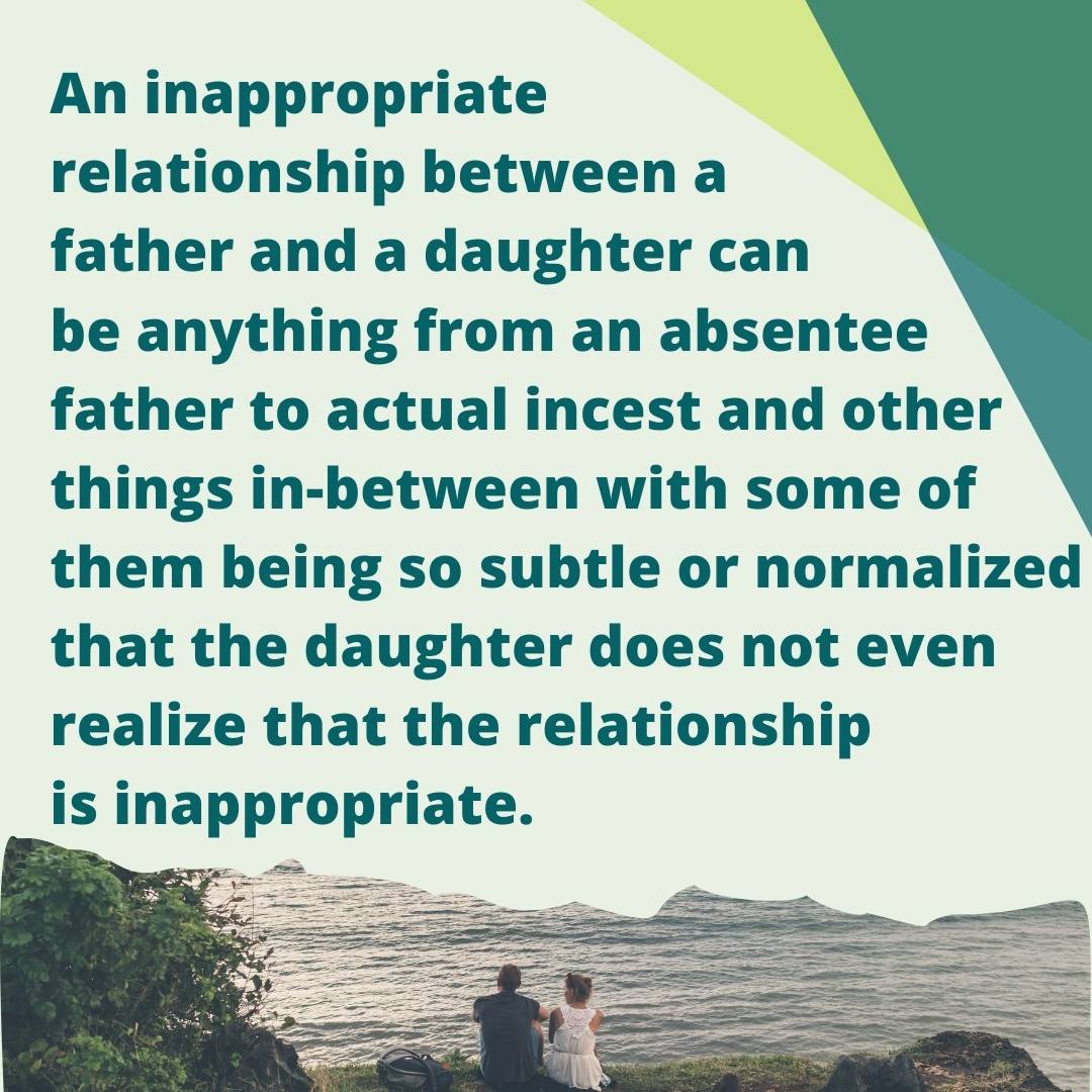 An inappropriate relationship between a father and a daughter can be anything from an absentee father to actual incest and other things in-between with some of them being so subtle or normalized that the daughter does not even realize that the relationship is inappropriate.