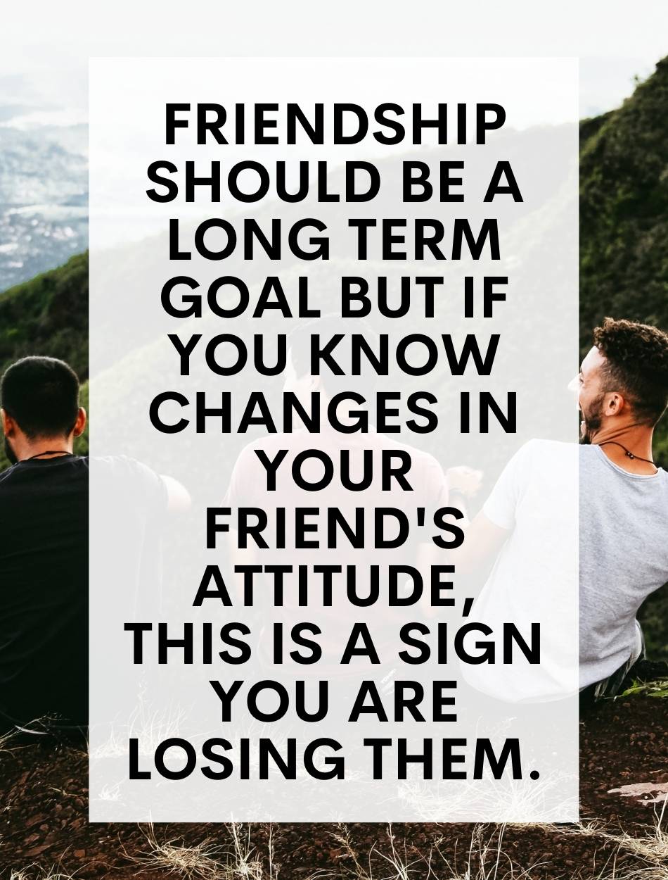 Friendship should be a long term goal but if you know changes in your friend's attitude, this is a sign you are losing them.