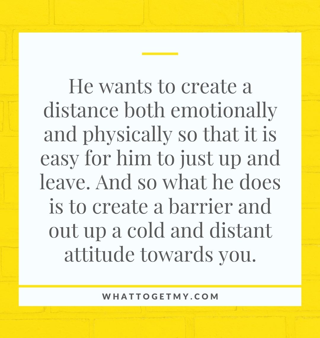 He wants to create a distance both emotionally and physically so that it is easy for him to just up and leave. And so what he does is to create a barrier and out up a cold and distant attitude towards you.