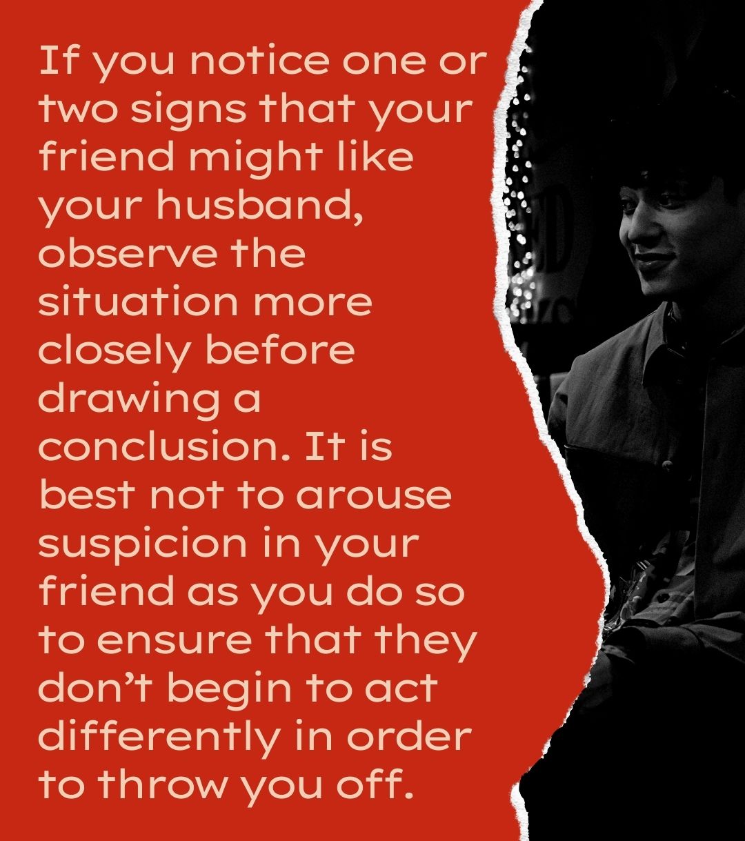 If you notice one or two signs that your friend might like your husband, observe the situation more closely before drawing a conclusion. It is best not to arouse suspicion in your friend as you do so to ensure that they don’t begin to act differently in order to throw you off.