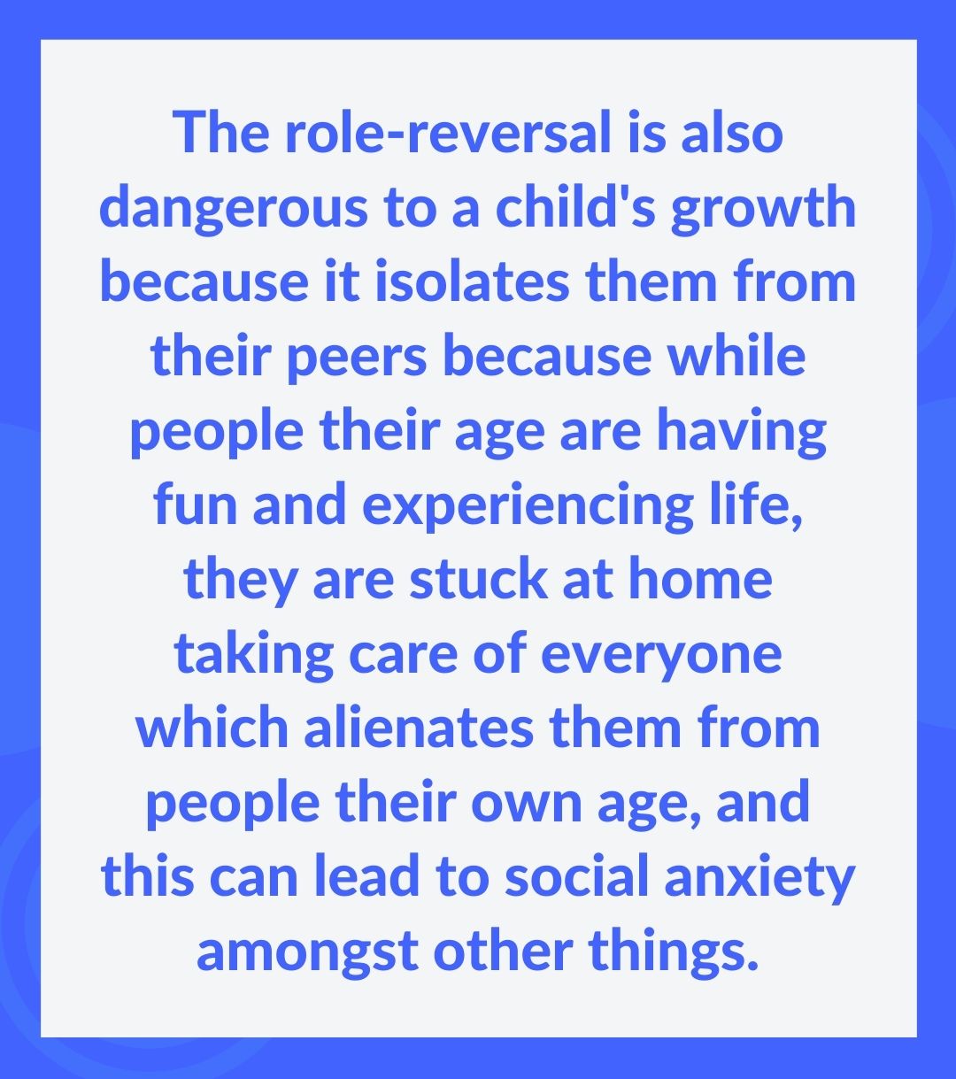 The role-reversal is also dangerous to a child's growth because it isolates them from their peers because while people their age are having fun and experiencing life, they are stuck at home taking care of everyone which alienates them from people their own age, and this can lead to social anxiety amongst other things.