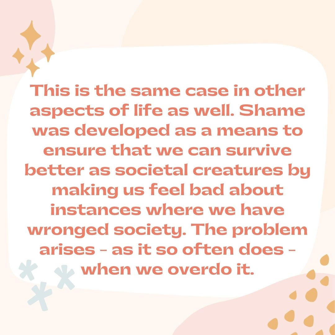 This is the same case in other aspects of life as well. Shame was developed as a means to ensure that we can survive better as societal creatures by making us feel bad about instances where we have wronged society. The problem arises - as it so often does - when we overdo it.