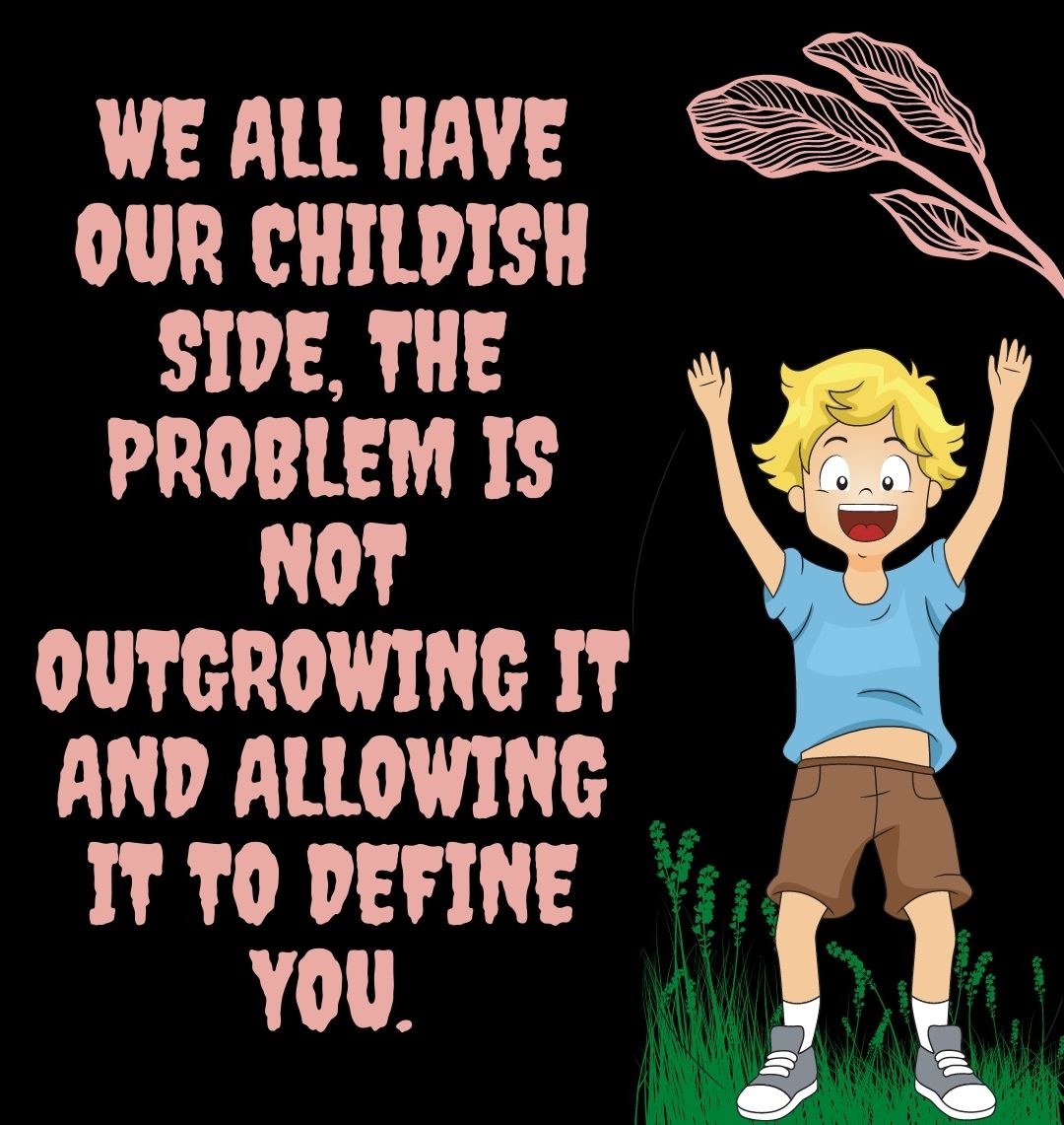 We all have our childish side, the problem is not outgrowing it and allowing it to define you.