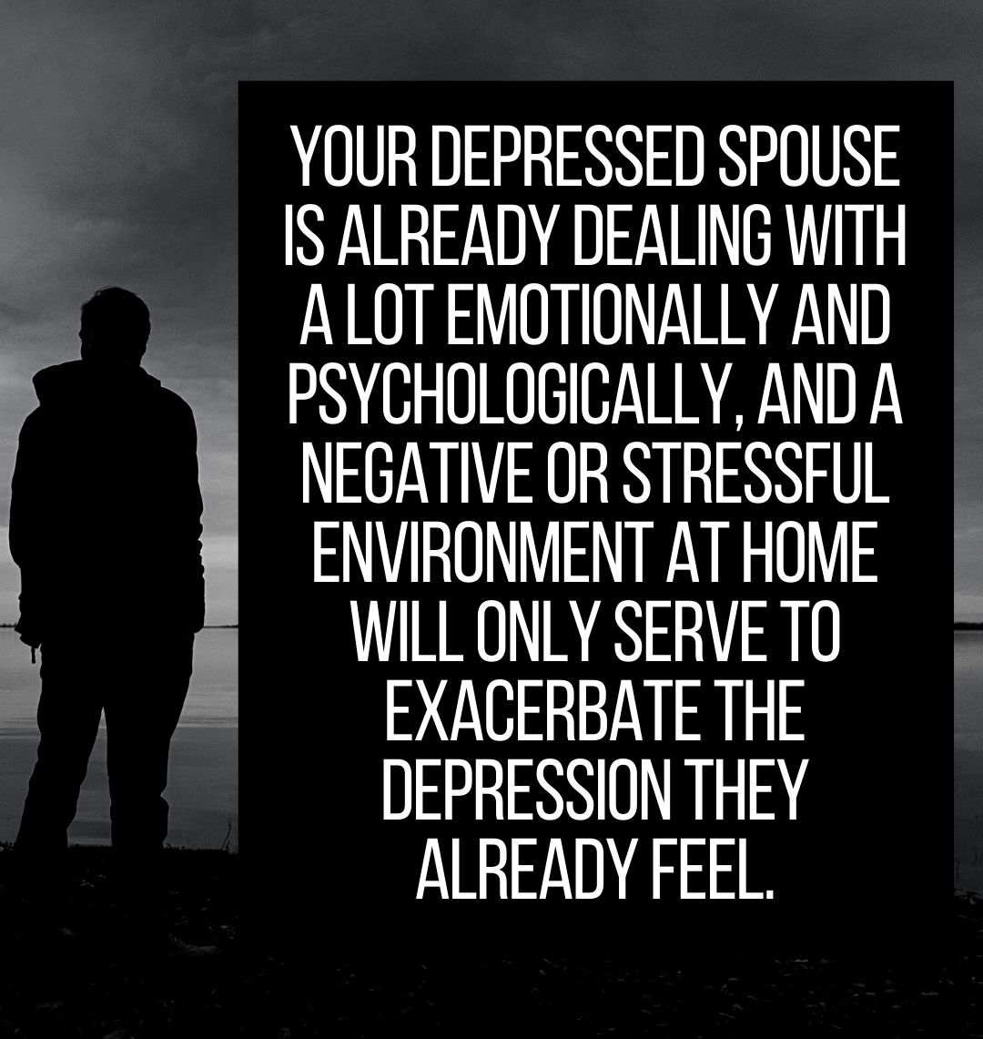 Your depressed spouse is already dealing with a lot emotionally and psychologically, and a negative or stressful environment at home will only serve to exacerbate the depression they already feel.