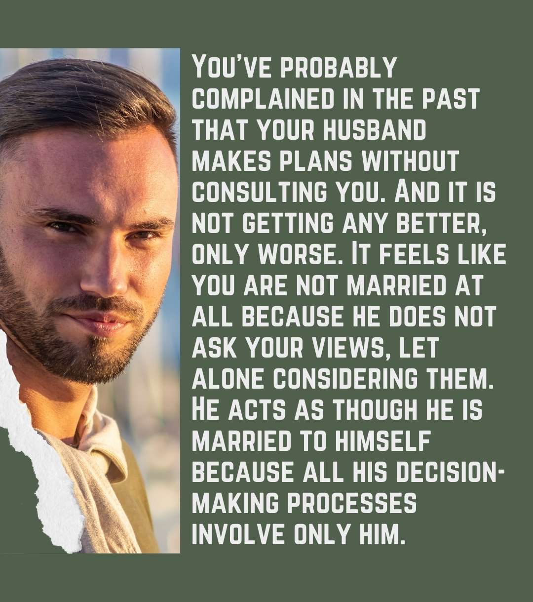 You’ve probably complained in the past that your husband makes plans without consulting you. And it is not getting any better, only worse. It feels like you are not married at all because he does not ask your views, let alone considering them. He acts as though he is married to himself because all his decision-making processes involve only him.