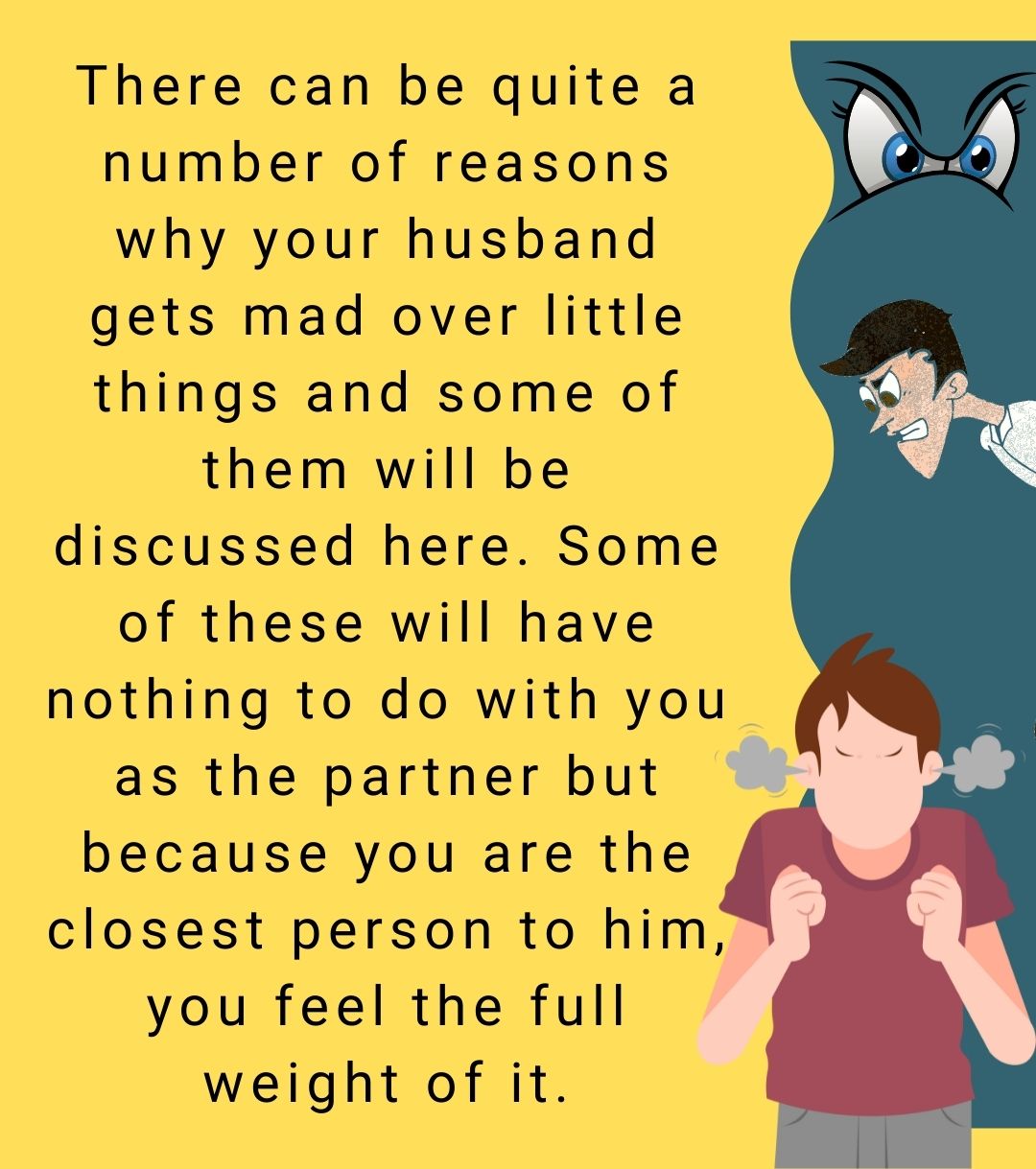 There can be quite a number of reasons why your husband gets mad over little things and some of them will be discussed here. Some of these will have nothing to do with you as the partner but because you are the closest person to him, you feel the full weight of it.