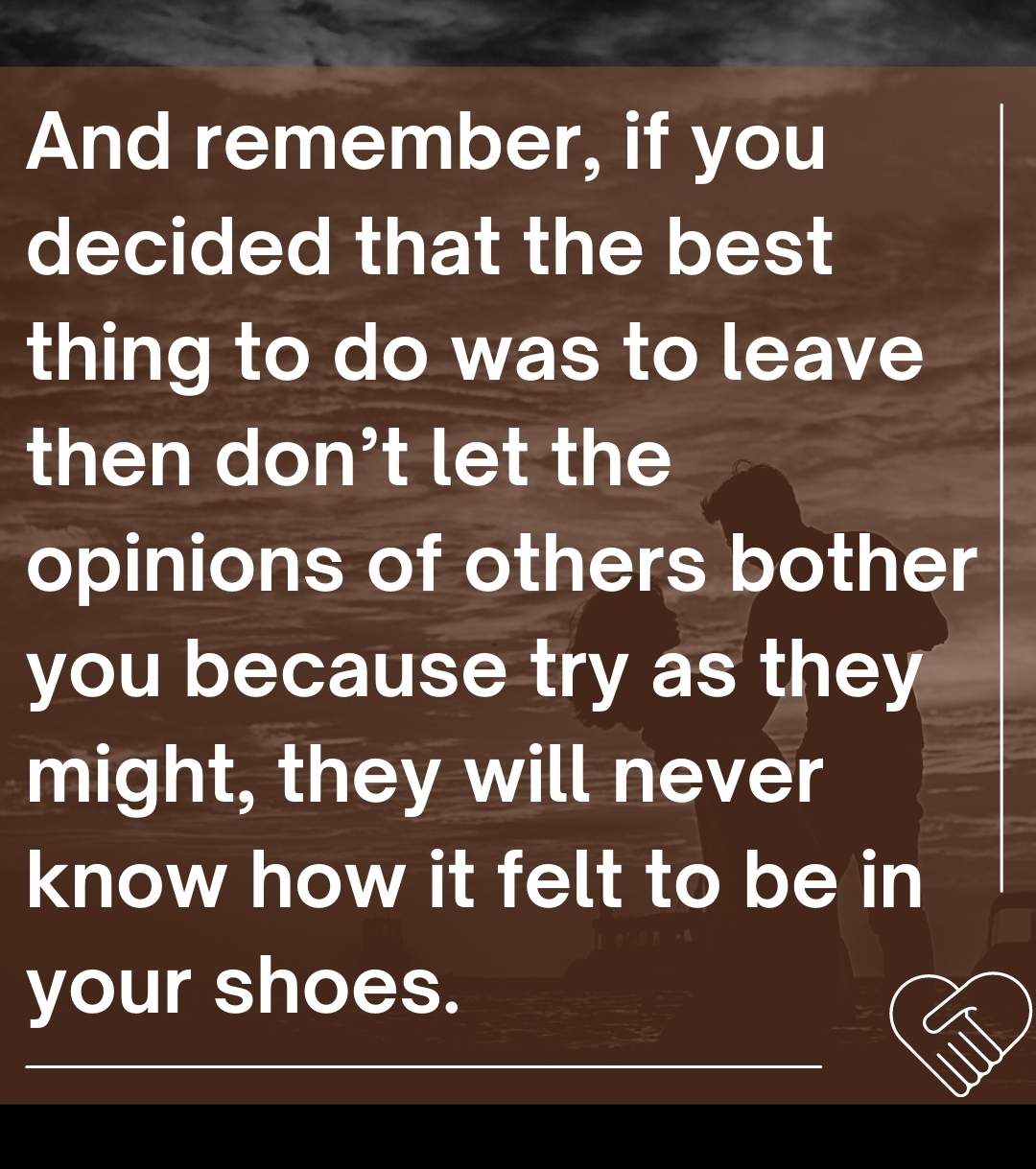 And remember, if you decided that the best thing to do was to leave then don’t let the opinions of others bother you because try as they might, they will never know how it felt to be in your shoes.