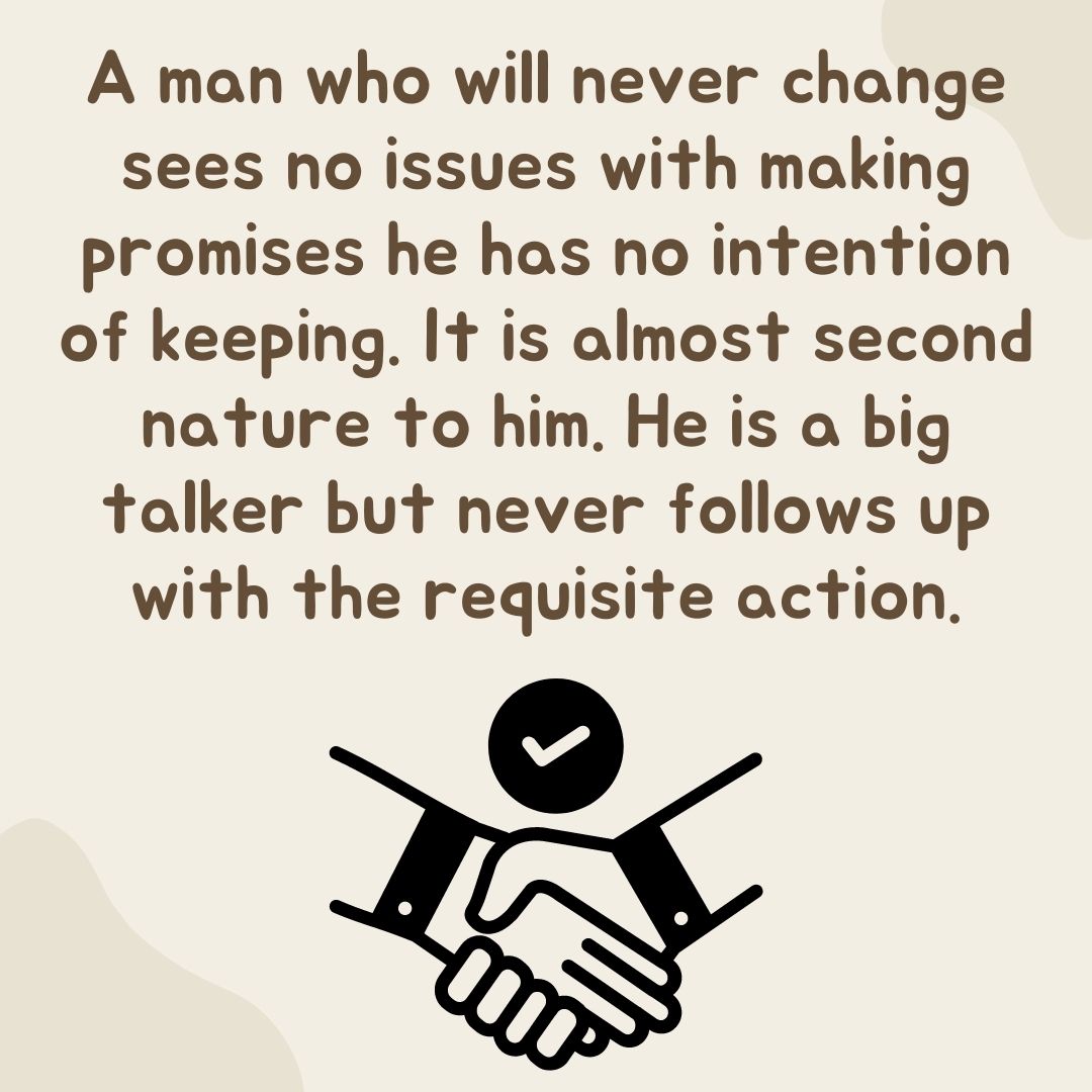 A man who will never change sees no issues with making promises he has no intention of keeping. It is almost second nature to him. He is a big talker but never follows up with the requisite action.