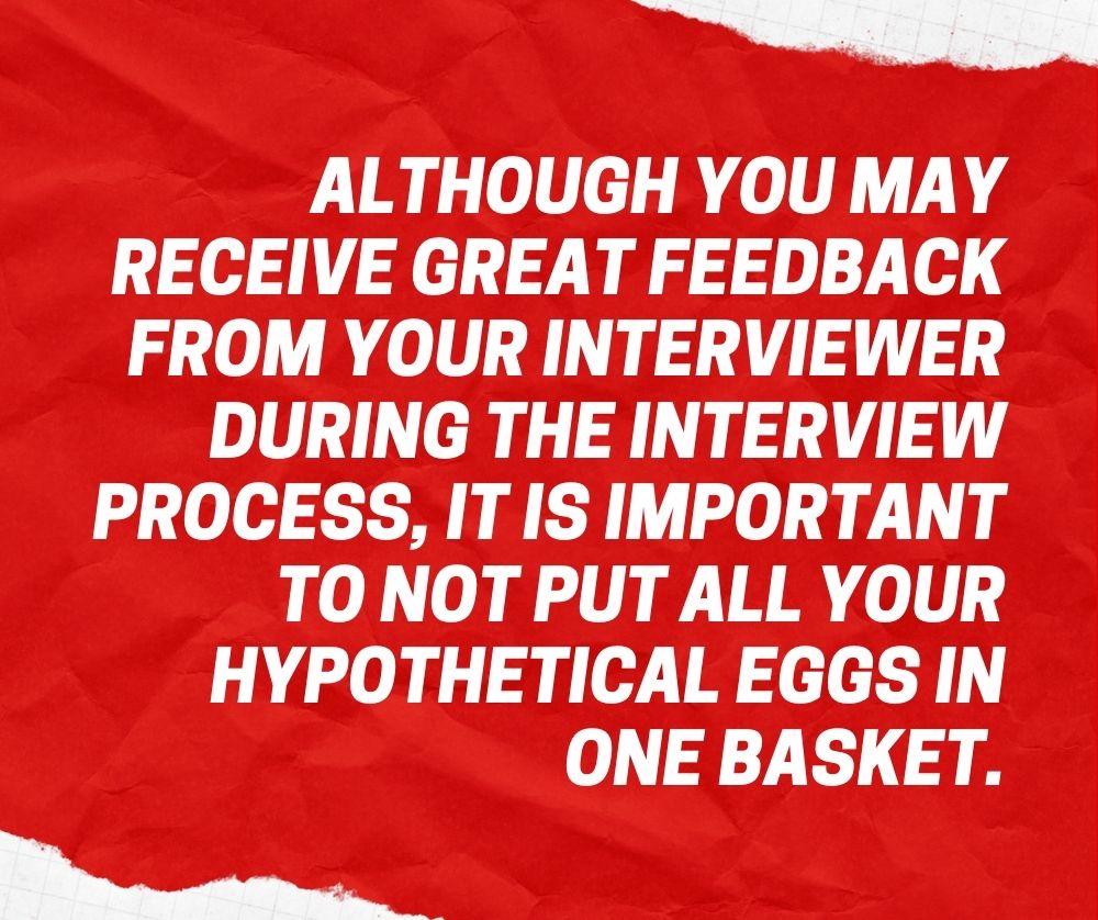 Although you may receive great feedback from your interviewer during the interview process, it is important to not put all your hypothetical eggs in one basket.