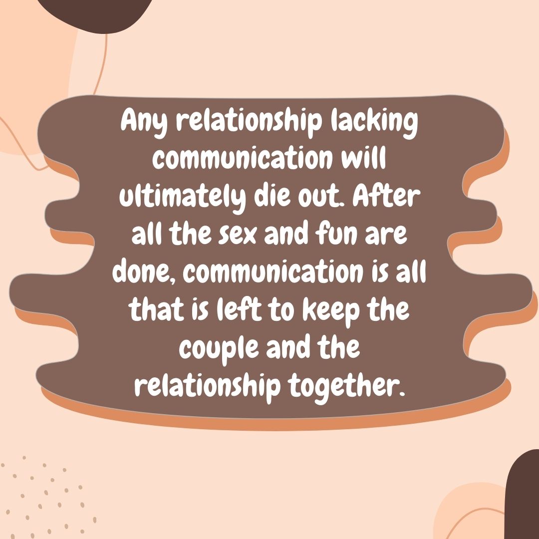 Any relationship lacking communication will ultimately die out. After all the sex and fun are done, communication is all that is left to keep the couple and the relationship together.