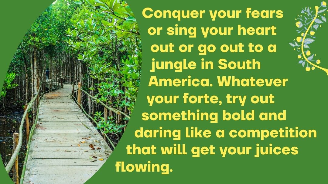 Conquer your fears or sing your heart out or go out to a jungle in South America. Whatever your forte, try out something bold and daring like a competition that will get your juices flowing.
