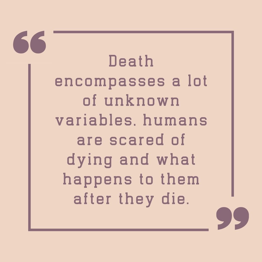 Death encompasses a lot of unknown variables, humans are scared of dying and what happens to them after they die.