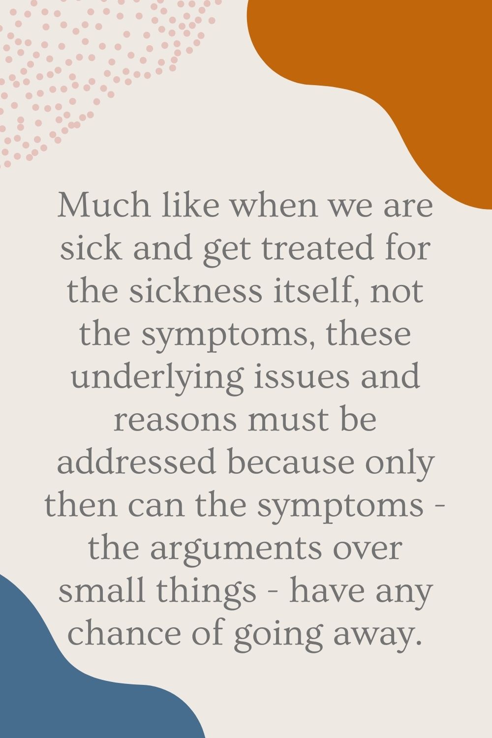 Much like when we are sick and get treated for the sickness itself, not the symptoms, these underlying issues and reasons must be addressed because only then can the symptoms - the arguments over small things - have any chance of going away.