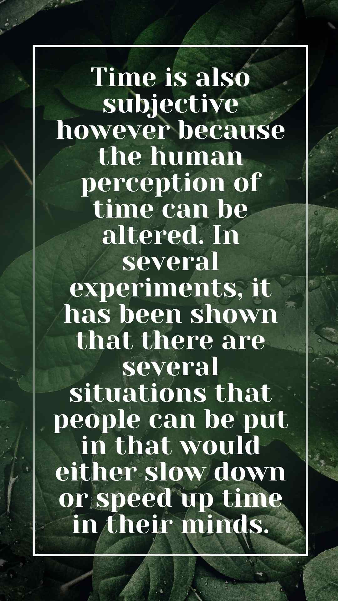 Time is also subjective however because the human perception of time can be altered. In several experiments, it has been shown that there are several situations that people can be put in that would either slow down or speed up time in their minds.