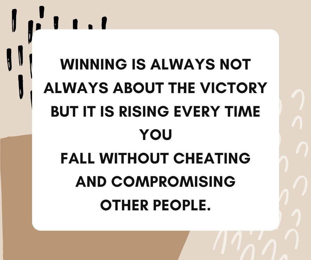 Winning is always not always about the victory but it is rising every time you fall without cheating and compromising other people.