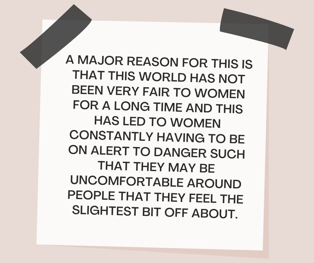 A major reason for this is that this world has not been very fair to women for a long time and this has led to women constantly having to be on alert to danger such that they may be uncomfortable around people that they feel the slightest bit off about.