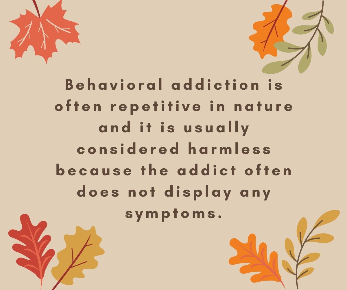 Behavioral addiction is often repetitive in nature and it is usually considered harmless because the addict often does not display any symptoms.