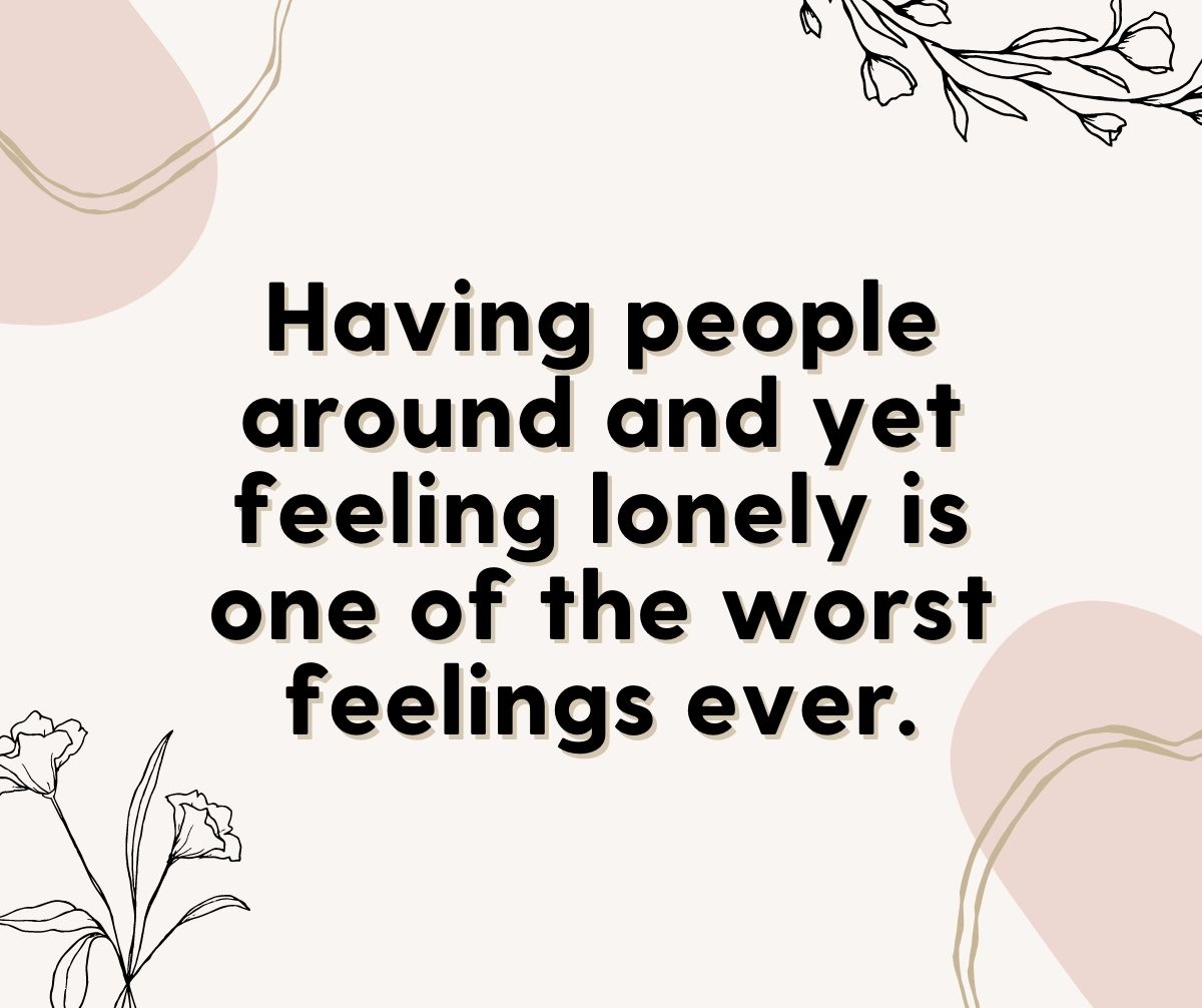 Having people around and yet feeling lonely is one of the worst feelings ever.