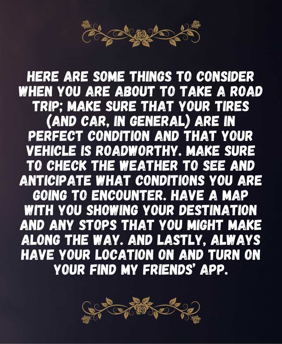 Here are some things to consider when you are about to take a road trip; make sure that your tires (and car, in general) are in perfect condition and that your vehicle is roadworthy. Make sure to check the weather to see and anticipate what conditions you are going to encounter.