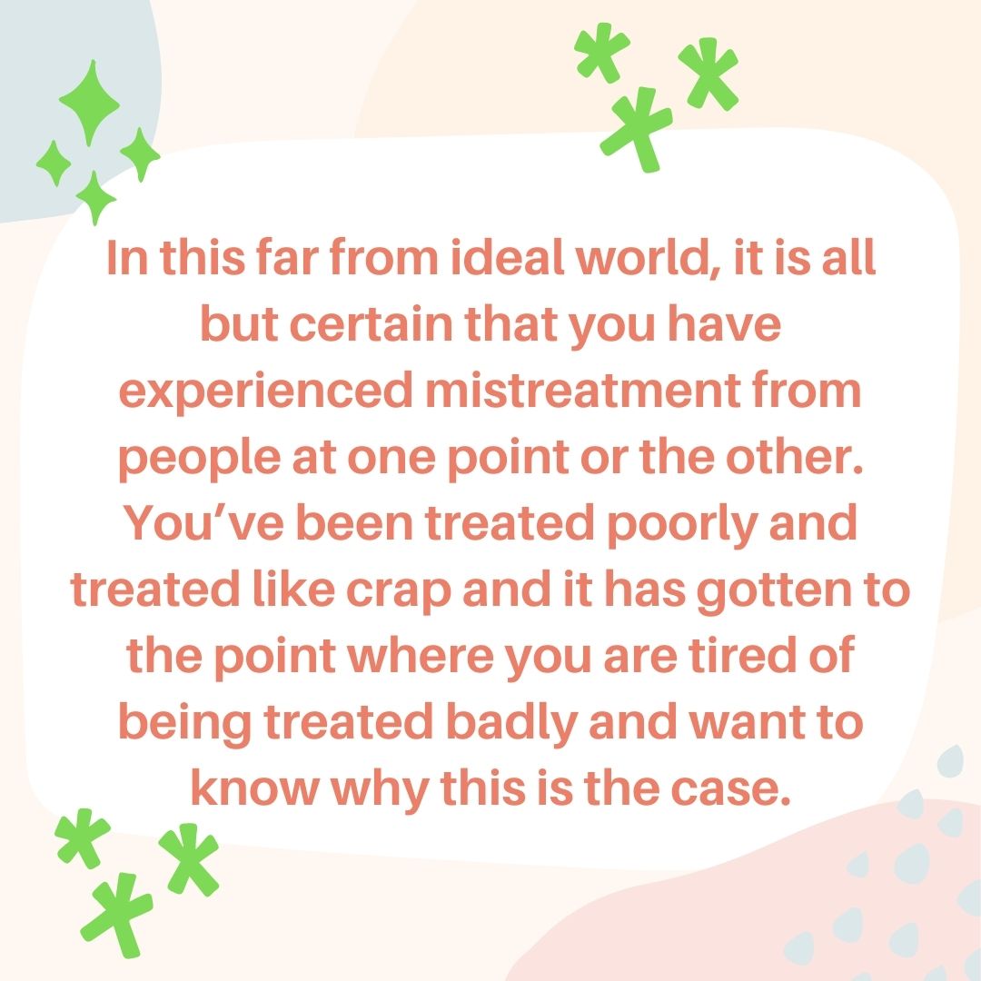 In this far from ideal world, it is all but certain that you have experienced mistreatment from people at one point or the other. You’ve been treated poorly and treated like crap and it has gotten to the point where you are tired of being treated badly and want to know why this is the case.