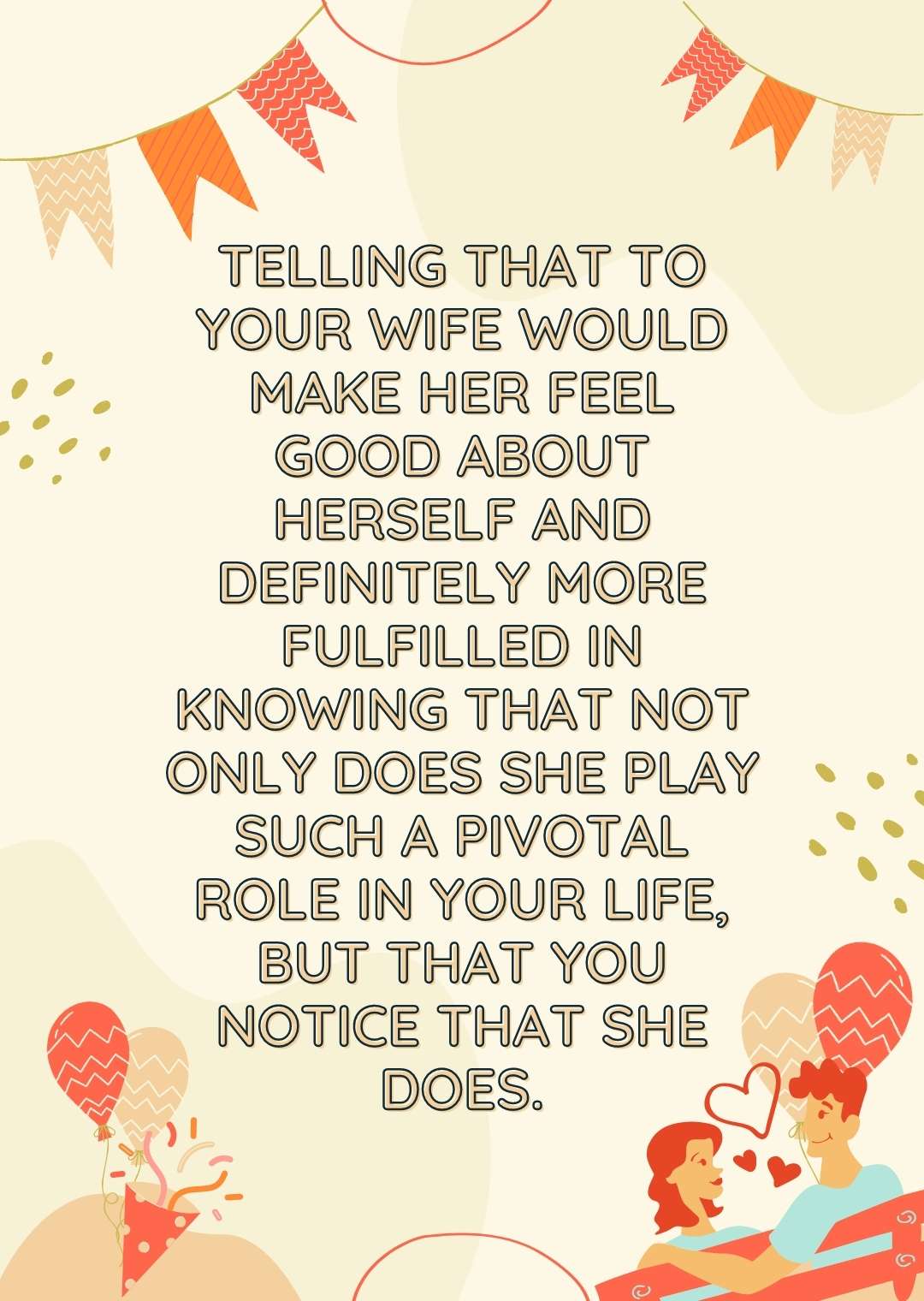 Telling that to your wife would make her feel good about herself and definitely more fulfilled in knowing that not only does she play such a pivotal role in your life, but that you notice that she does.