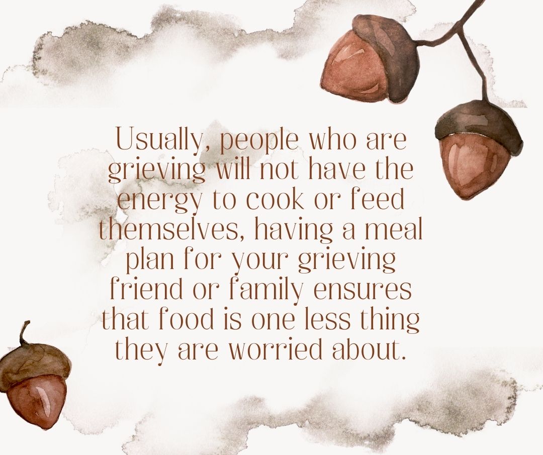 Usually, people who are grieving will not have the energy to cook or feed themselves, having a meal plan for your grieving friend or family ensures that food is one less thing they are worried about.