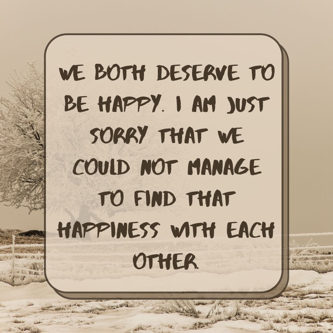 We both deserve to be happy. I am just sorry that we could not manage to find that happiness with each other.