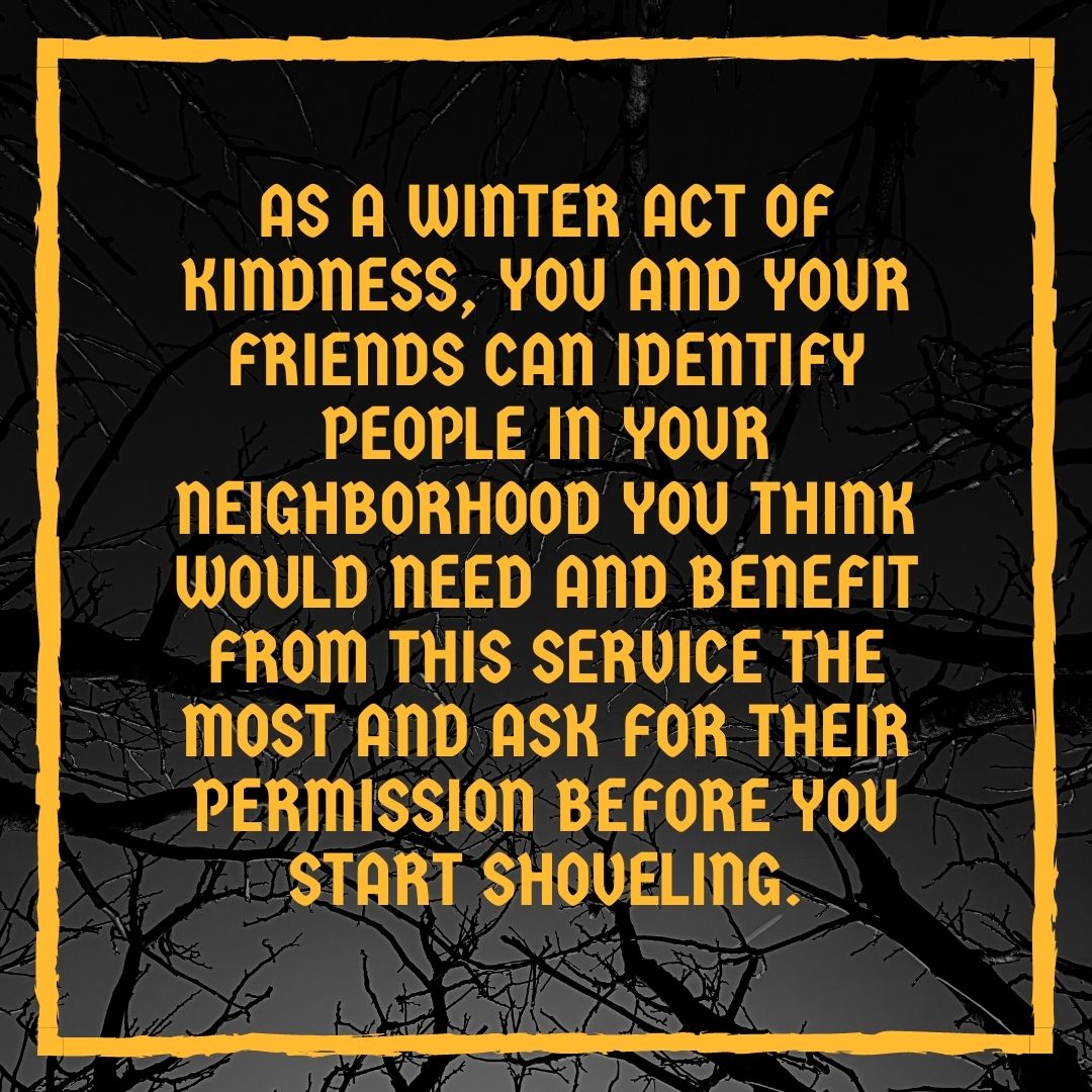 As a winter act of kindness, you and your friends can identify people in your neighborhood you think would need and benefit from this service the most and ask for their permission before you start shoveling.